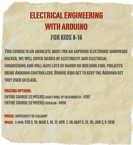 &#10;ELECTRICAL ENGINEERING&#10;with arduino&#10;for kids 8-16&#10;&#10;This course is an absolute must for an aspiring electronic hardware hacker. we will cover basics of electricity and electrical engineering and will have lots of hands on building cool projects using Arduino controllers. Bonus: kids get to keep the Arduino set they used in class.&#10;&#10;Pricing options: &#10;Entire course (12 weeks) Early bird, by December 31 - $397 &#10;Entire course (12 weeks) regular - $450&#10;&#10;&#10;Where: university of Calgary&#10;When:   3-5pm. Feb 3, 10; Mar 3, 10, 17; Apr  7, 28; May 5, 12, 26; Jun 2, 9  2018&#10;    &#10; &#10;