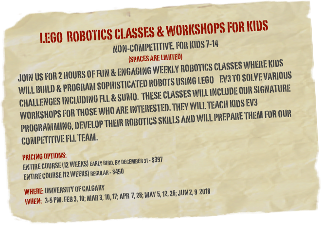 LEGO  Robotics Classes &amp; workshops for kids&#10;    Non-Competitive. For kids 7-14     &#10;(Spaces are limited)&#10;JoIn us for 2 hours of Fun &amp; Engaging weekly Robotics classes where kids will build &amp; program sophisticated robots using LEGo    ev3 to solve various challenges including FLL &amp; SUMO.  These Classes will include our signature workshops for those who are interested. They will teach kids EV3 programming, develop their robotics skills and will prepare them for our competitive FLL Team. &#10;&#10;Pricing options: &#10;Entire course (12 weeks) Early bird, by December 31 - $397 &#10;Entire course (12 weeks) regular - $450&#10;&#10;Where: university of Calgary&#10;When:   3-5 pm. Feb 3, 10; Mar 3, 10, 17; Apr  7, 28; May 5, 12, 26; Jun 2, 9  2018