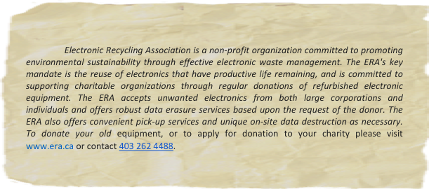 
                
               Electronic Recycling Association is a non-profit organization committed to promoting environmental sustainability through effective electronic waste management. The ERA's key mandate is the reuse of electronics that have productive life remaining, and is committed to supporting charitable organizations through regular donations of refurbished electronic equipment. The ERA accepts unwanted electronics from both large corporations and individuals and offers robust data erasure services based upon the request of the donor. The ERA also offers convenient pick-up services and unique on-site data destruction as necessary. To donate your old equipment, or to apply for donation to your charity please visit  www.era.ca or contact 403 262 4488. 